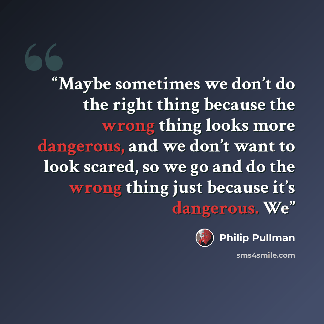 “Maybe sometimes we don’t do the right thing because the wrong thing looks more dangerous, and we don’t want to look scared, so we go and do the wrong thing just because it’s dangerous. We” quote by Philip Pullman