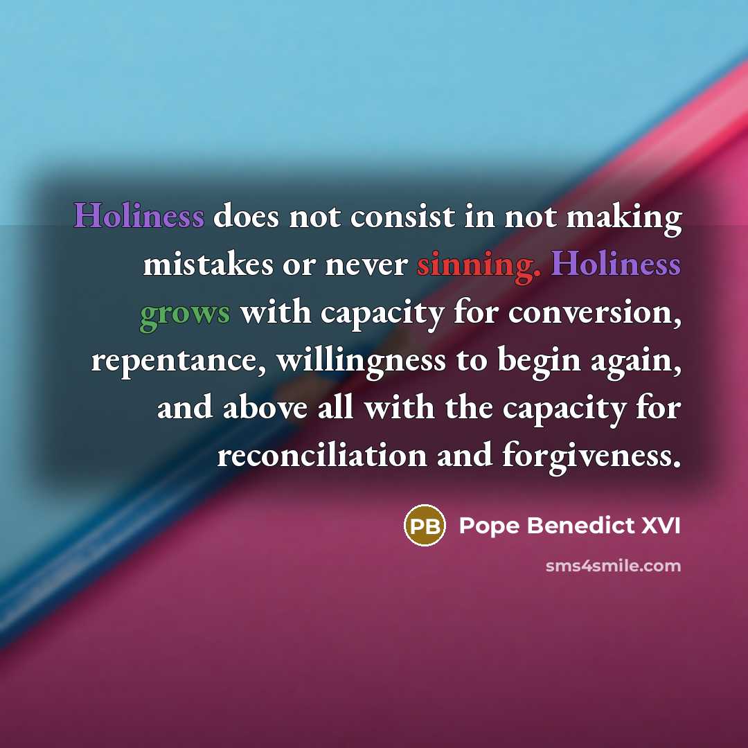 “Holiness does not consist in not making mistakes or never sinning. Holiness grows with capacity for conversion, repentance, willingness to begin again, and above all with the capacity for reconciliation and forgiveness.” quote by Pope Benedict XVI