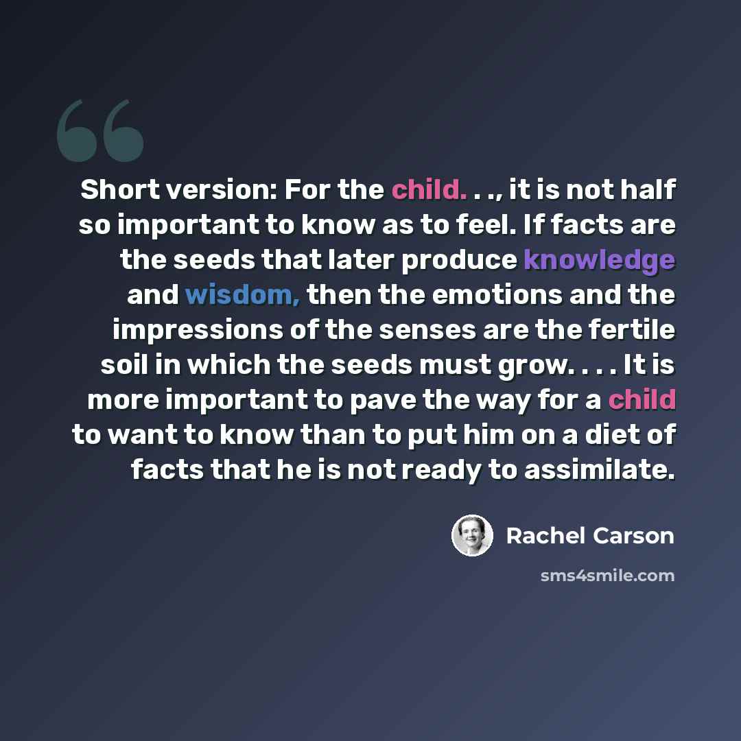“Short version: For the child. . ., it is not half so important to know as to feel. If facts are the seeds that later produce knowledge and wisdom, then the emotions and the impressions of the senses are the fertile soil in which the seeds must grow. . . . It is more important to pave the way for a…” quote by Rachel Carson