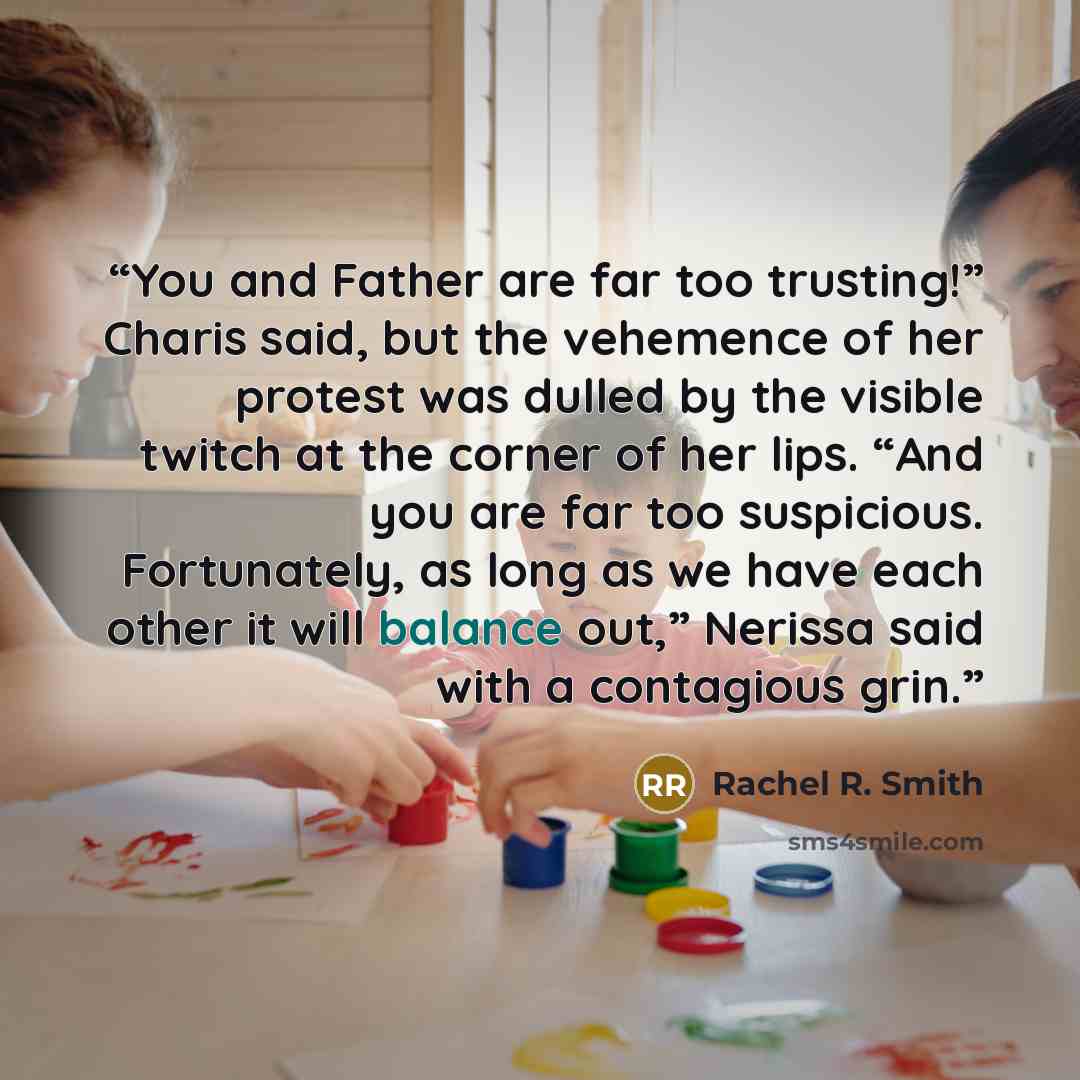 “You and Father are far too trusting!” Charis said, but the vehemence of her protest was dulled by the visible twitch at the corner of her lips. “And you are far too suspicious. Fortunately, as long as we have each other it will balance out,” Nerissa said with a contagious grin.” quote by Rachel R. Smith