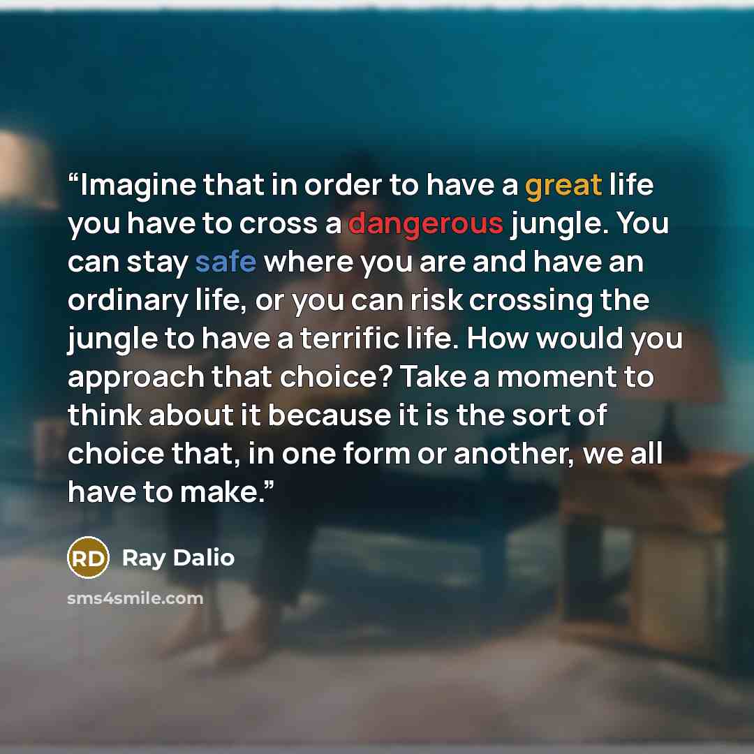 “Imagine that in order to have a great life you have to cross a dangerous jungle. You can stay safe where you are and have an ordinary life, or you can risk crossing the jungle to have a terrific life. How would you approach that choice? Take a moment to think about it because it is the sort of…” quote by Ray Dalio