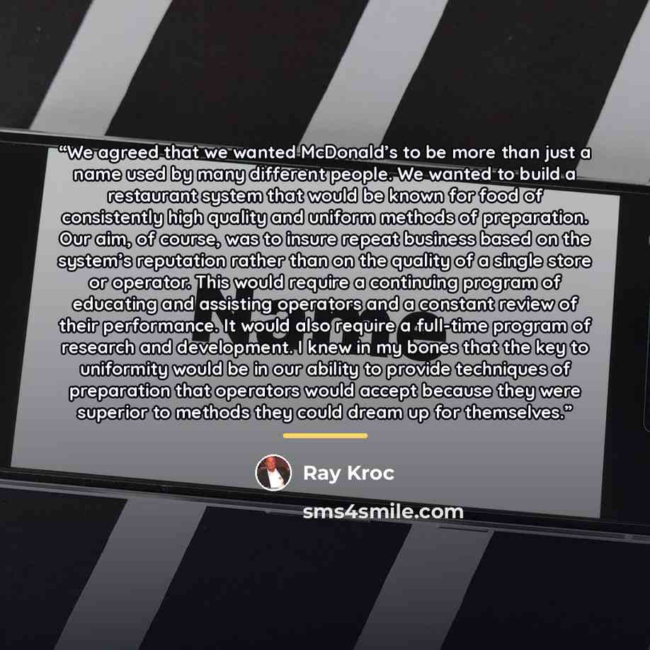 “We agreed that we wanted McDonald’s to be more than just a name used by many different people. We wanted to build a restaurant system that would be known for food of consistently high quality and uniform methods of preparation. Our aim, of course, was to insure repeat business based on the…” quote by Ray Kroc