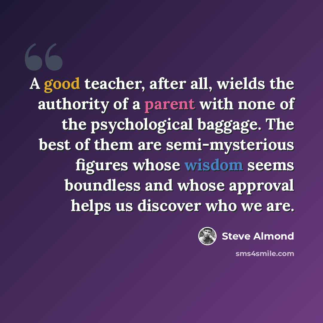 “A good teacher, after all, wields the authority of a parent with none of the psychological baggage. The best of them are semi-mysterious figures whose wisdom seems boundless and whose approval helps us discover who we are.” quote by Steve Almond