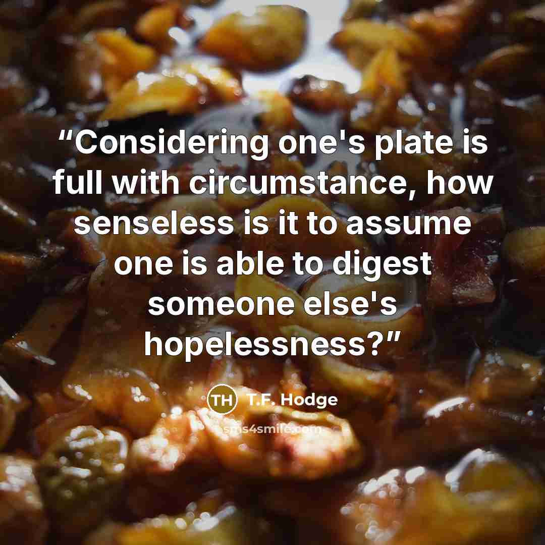 “Considering one's plate is full with circumstance, how senseless is it to assume one is able to digest someone else's hopelessness?” quote by T.F. Hodge