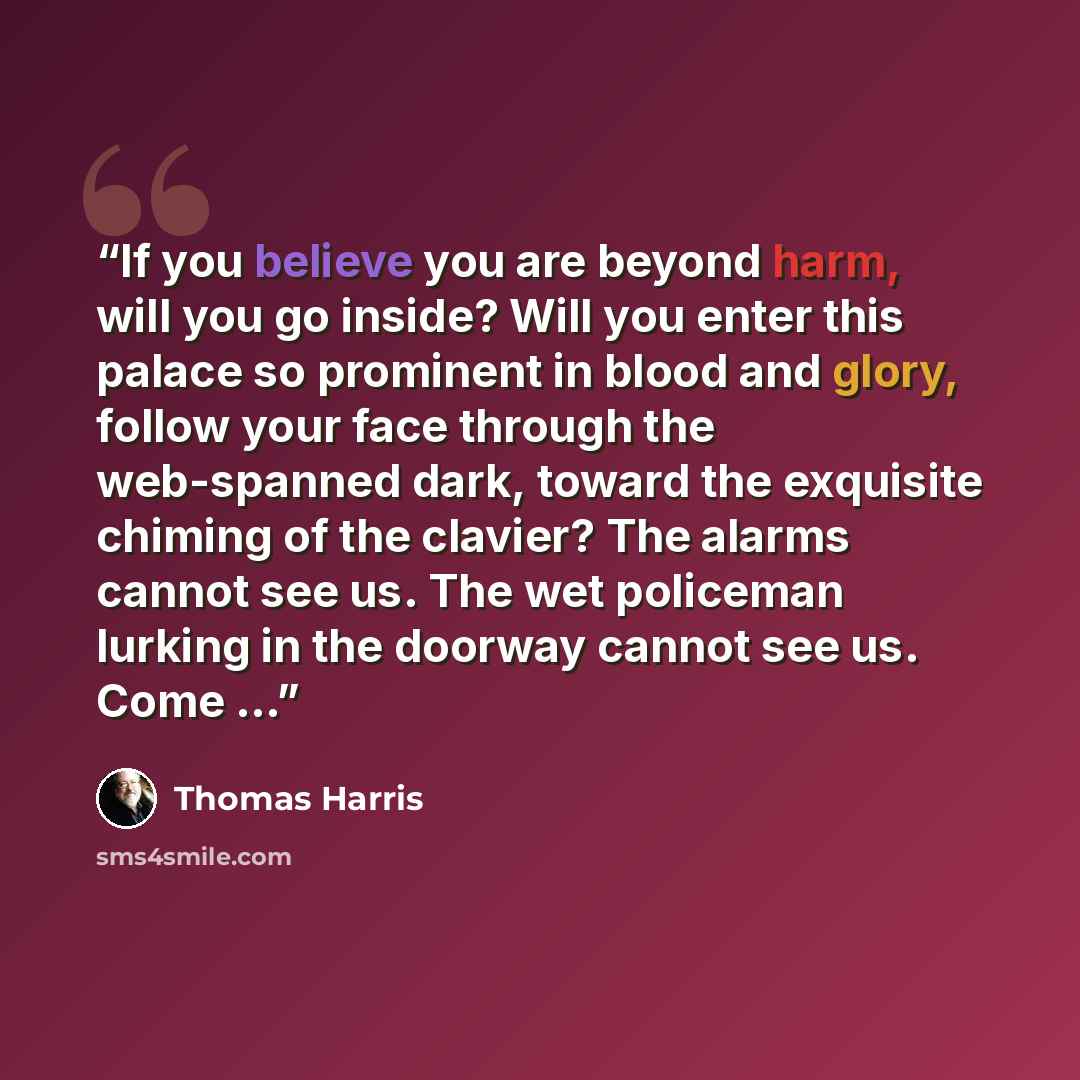 “If you believe you are beyond harm, will you go inside? Will you enter this palace so prominent in blood and glory, follow your face through the web-spanned dark, toward the exquisite chiming of the clavier? The alarms cannot see us. The wet policeman lurking in the doorway cannot see us. Come …” quote by Thomas Harris