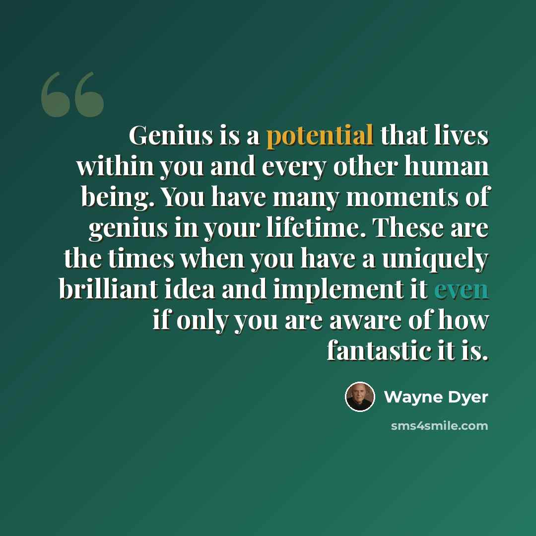 “Genius is a potential that lives within you and every other human being. You have many moments of genius in your lifetime. These are the times when you have a uniquely brilliant idea and implement it even if only you are aware of how fantastic it is.” quote by Wayne Dyer
