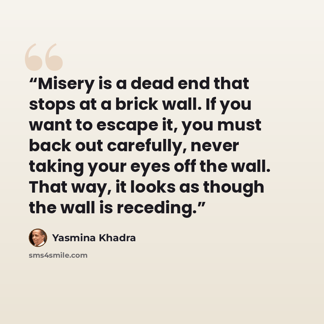 “Misery is a dead end that stops at a brick wall. If you want to escape it, you must back out carefully, never taking your eyes off the wall. That way, it looks as though the wall is receding.” quote by Yasmina Khadra