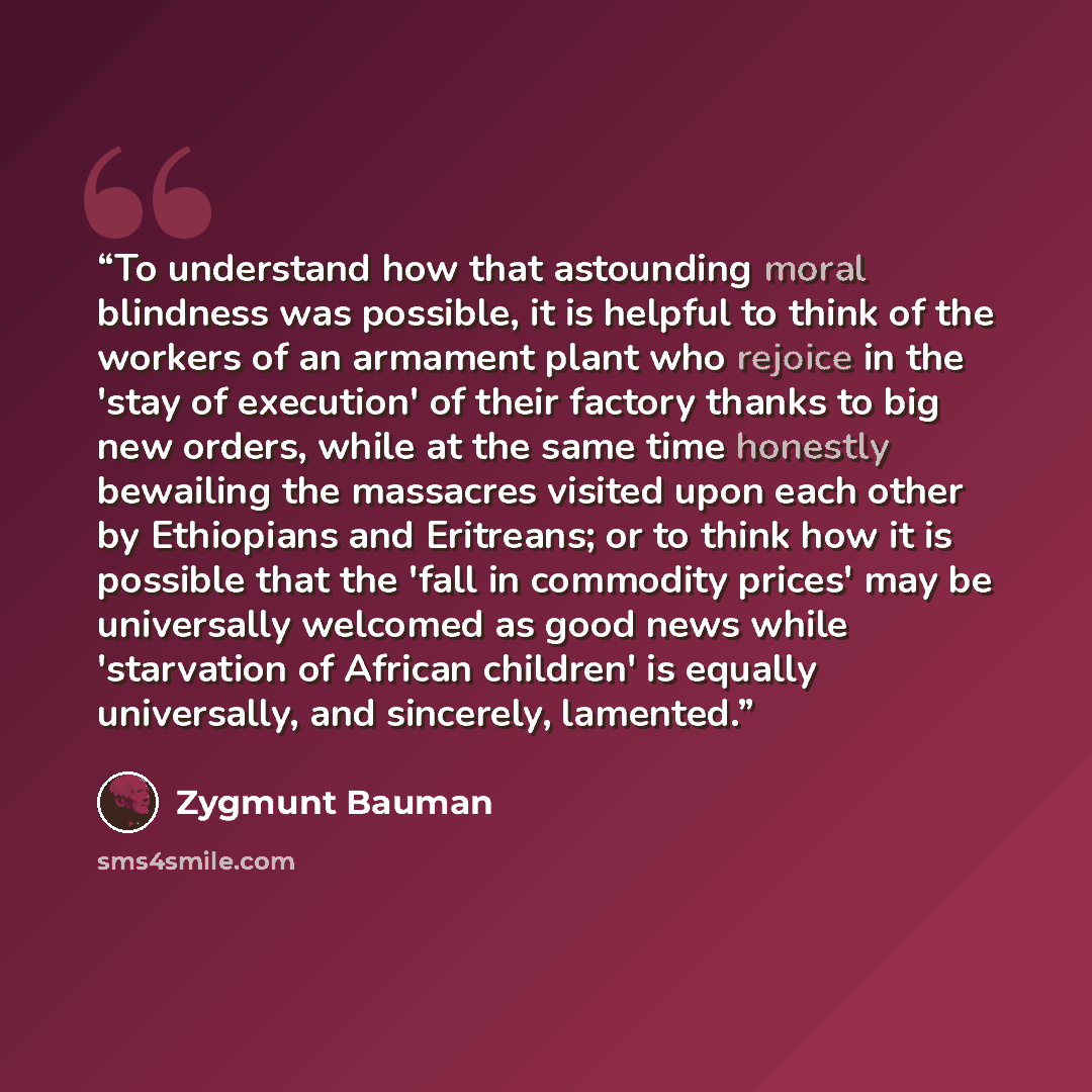 “To understand how that astounding moral blindness was possible, it is helpful to think of the workers of an armament plant who rejoice in the 'stay of execution' of their factory thanks to big new orders, while at the same time honestly bewailing the massacres visited upon each other by Ethiopians…” quote by Zygmunt Bauman