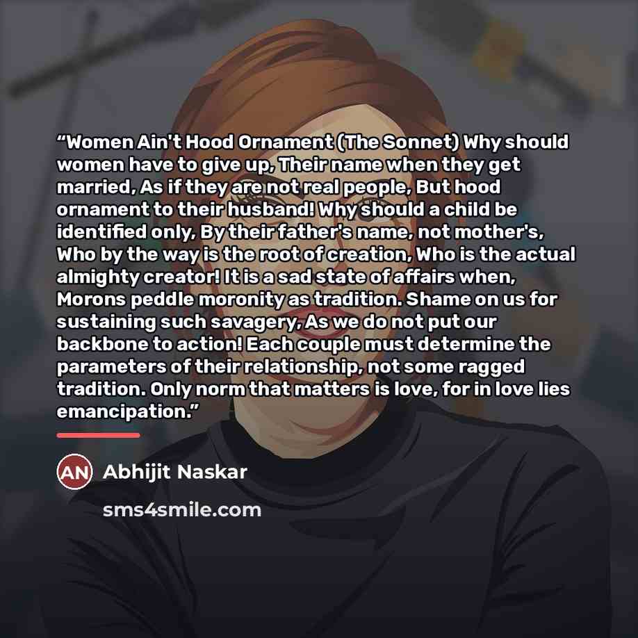 “Women Ain't Hood Ornament (The Sonnet) Why should women have to give up, Their name when they get married, As if they are not real people, But hood ornament to their husband! Why should a child be identified only, By their father's name, not mother's, Who by the way is the root of creation, Who is…” quote by Abhijit Naskar