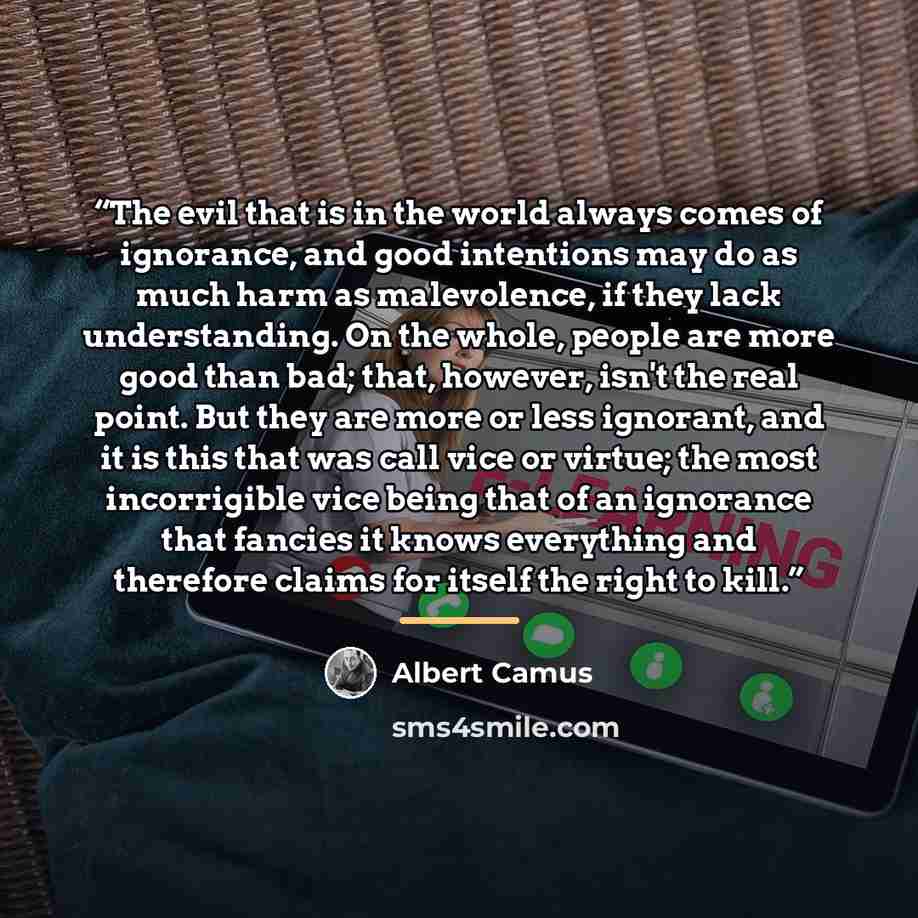 “The evil that is in the world always comes of ignorance, and good intentions may do as much harm as malevolence, if they lack understanding. On the whole, people are more good than bad; that, however, isn't the real point. But they are more or less ignorant, and it is this that was call vice or…” quote by Albert Camus