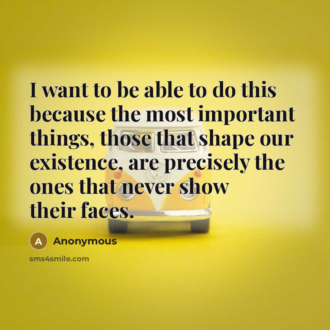 “I want to be able to do this because the most important things, those that shape our existence, are precisely the ones that never show their faces.” quote by Anonymous