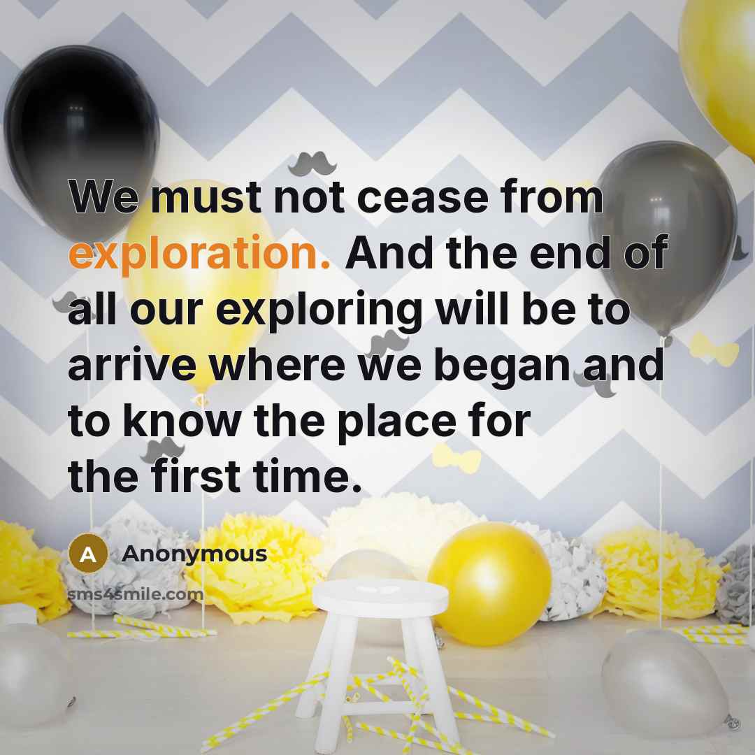 “We must not cease from exploration. And the end of all our exploring will be to arrive where we began and to know the place for the first time.” quote by Anonymous