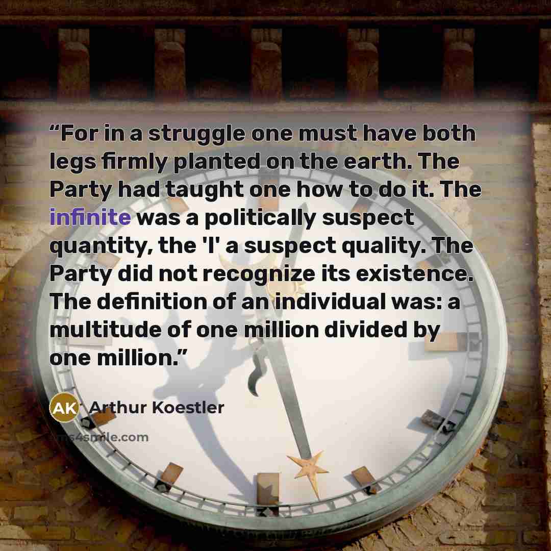 “For in a struggle one must have both legs firmly planted on the earth. The Party had taught one how to do it. The infinite was a politically suspect quantity, the 'I' a suspect quality. The Party did not recognize its existence. The definition of an individual was: a multitude of one million…” quote by Arthur Koestler