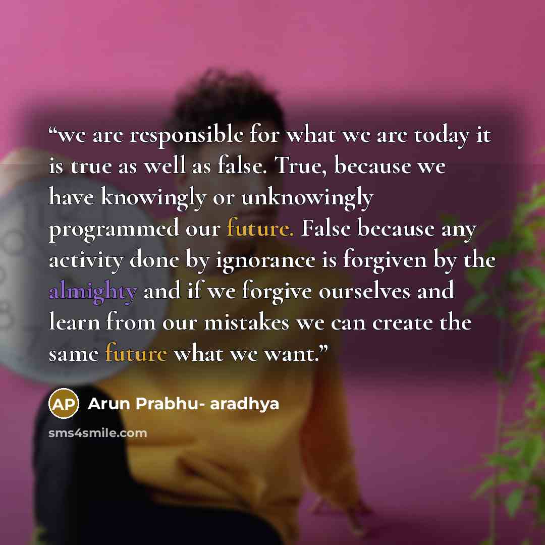 “we are responsible for what we are today it is true as well as false. True, because we have knowingly or unknowingly programmed our future. False because any activity done by ignorance is forgiven by the almighty and if we forgive ourselves and learn from our mistakes we can create the same future…” quote by Arun Prabhu- aradhya
