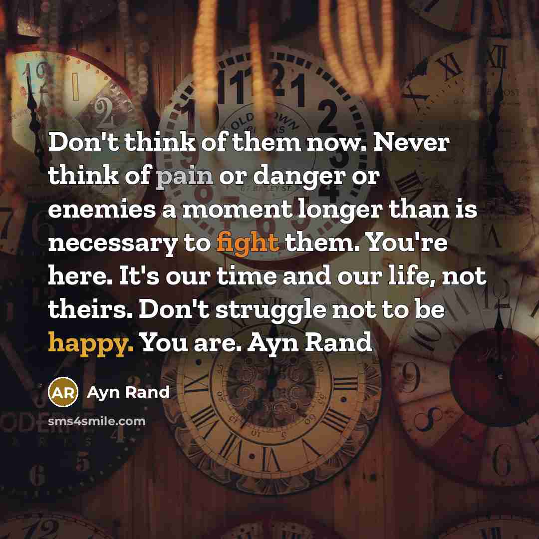 “Don't think of them now. Never think of pain or danger or enemies a moment longer than is necessary to fight them. You're here. It's our time and our life, not theirs. Don't struggle not to be happy. You are. Ayn Rand” quote by Ayn Rand