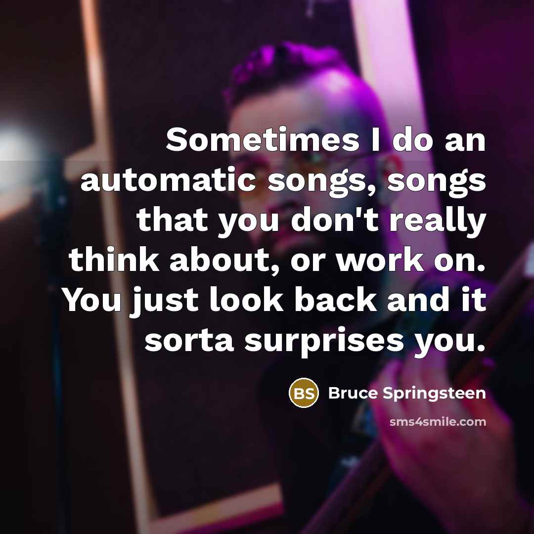 “Sometimes I do an automatic songs, songs that you don't really think about, or work on. You just look back and it sorta surprises you.” quote by Bruce Springsteen