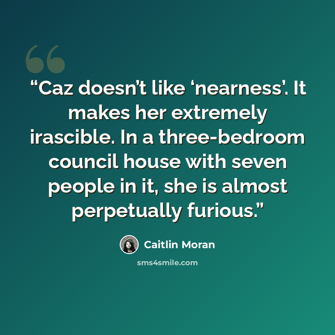 “Caz doesn’t like ‘nearness’. It makes her extremely irascible. In a three-bedroom council house with seven people in it, she is almost perpetually furious.” quote by Caitlin Moran