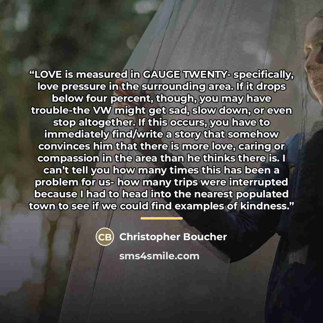 “LOVE is measured in GAUGE TWENTY- specifically, love pressure in the surrounding area. If it drops below four percent, though, you may have trouble-the VW might get sad, slow down, or even stop altogether. If this occurs, you have to immediately find/write a story that somehow convinces him that…” quote by Christopher Boucher