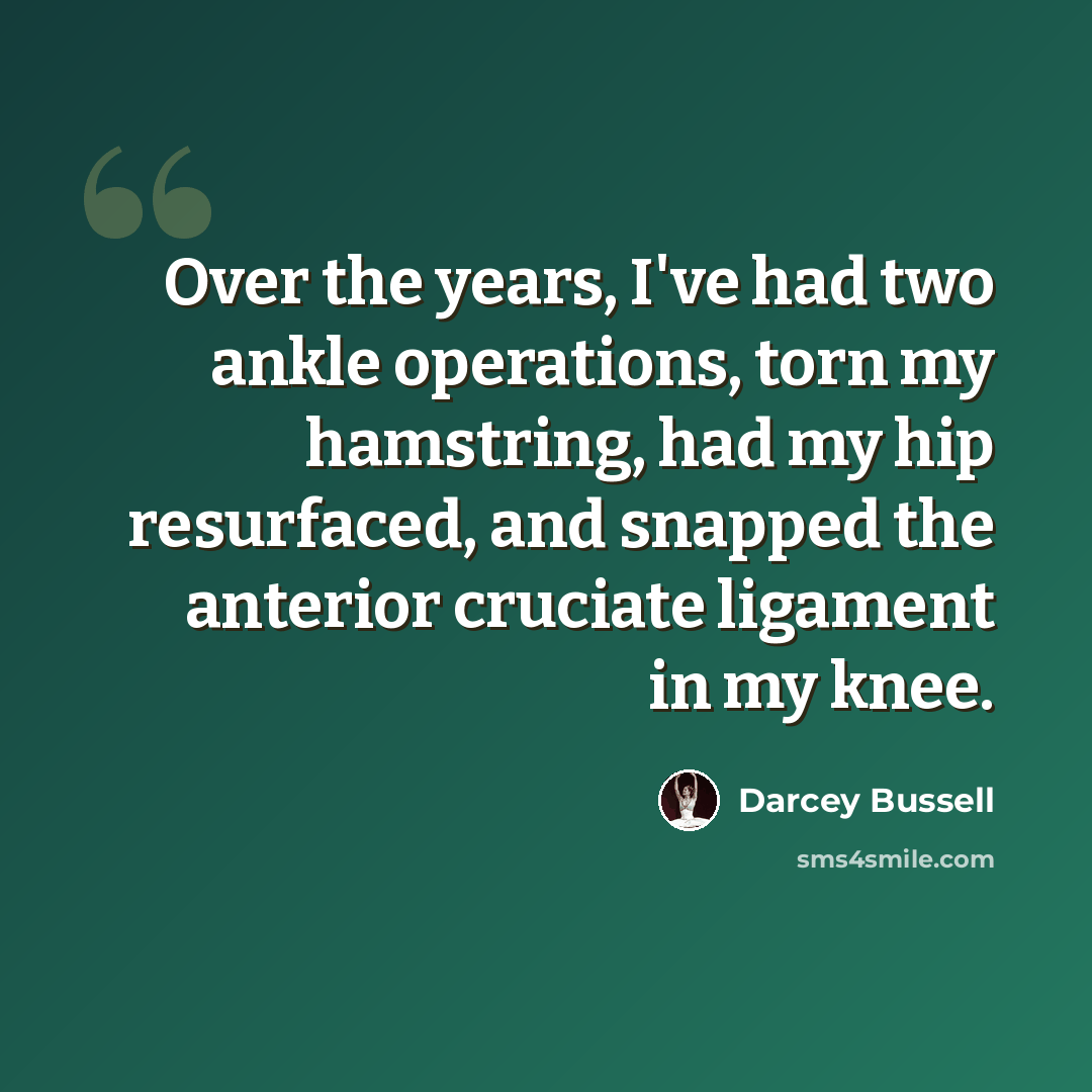 “Over the years, I've had two ankle operations, torn my hamstring, had my hip resurfaced, and snapped the anterior cruciate ligament in my knee.” quote by Darcey Bussell