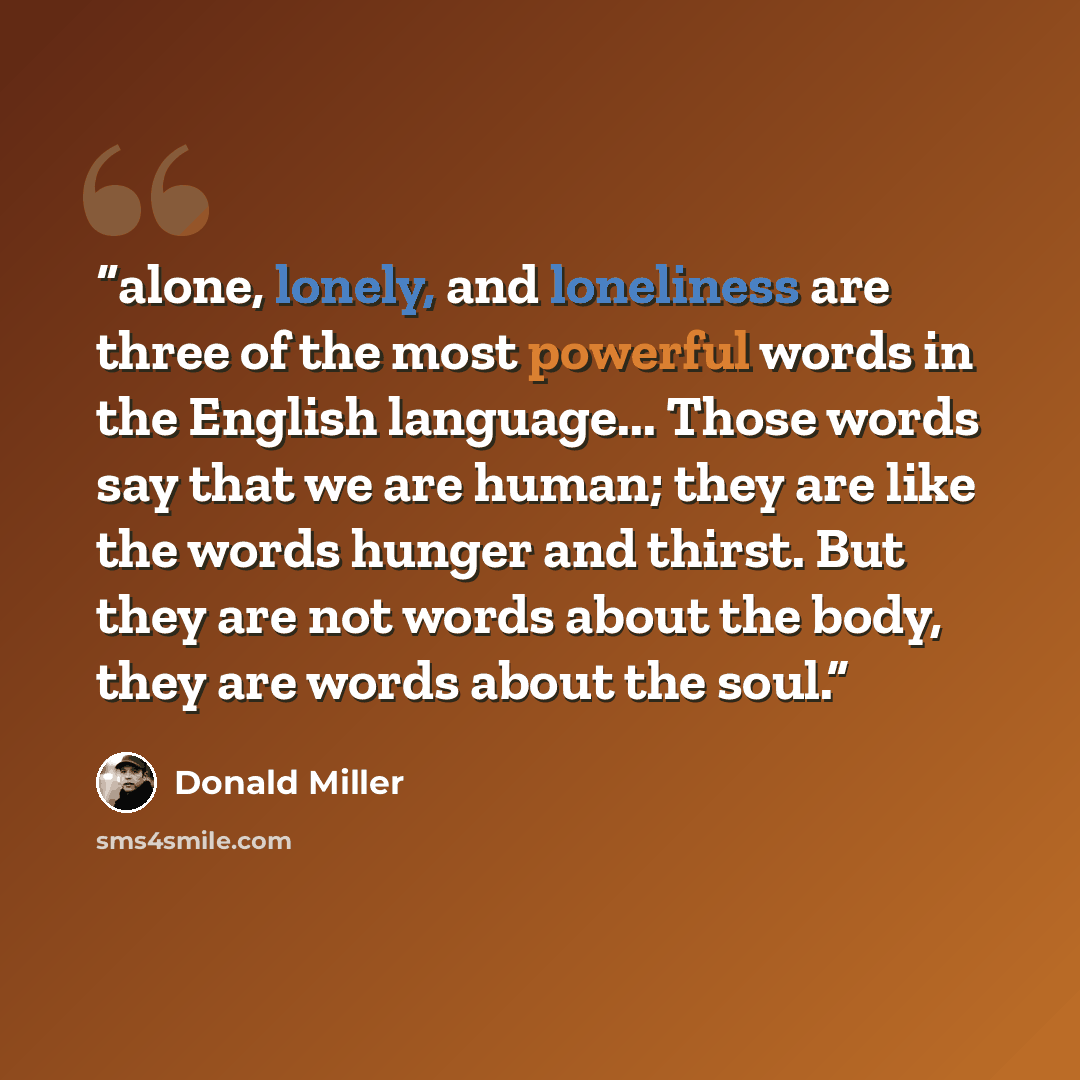 “alone, lonely, and loneliness are three of the most powerful words in the English language... Those words say that we are human; they are like the words hunger and thirst. But they are not words about the body, they are words about the soul.” quote by Donald Miller