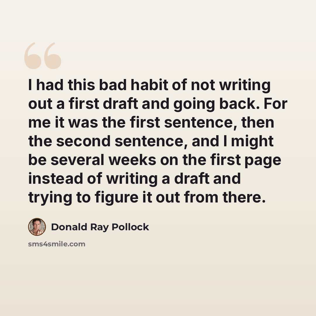 “I had this bad habit of not writing out a first draft and going back. For me it was the first sentence, then the second sentence, and I might be several weeks on the first page instead of writing a draft and trying to figure it out from there.” quote by Donald Ray Pollock