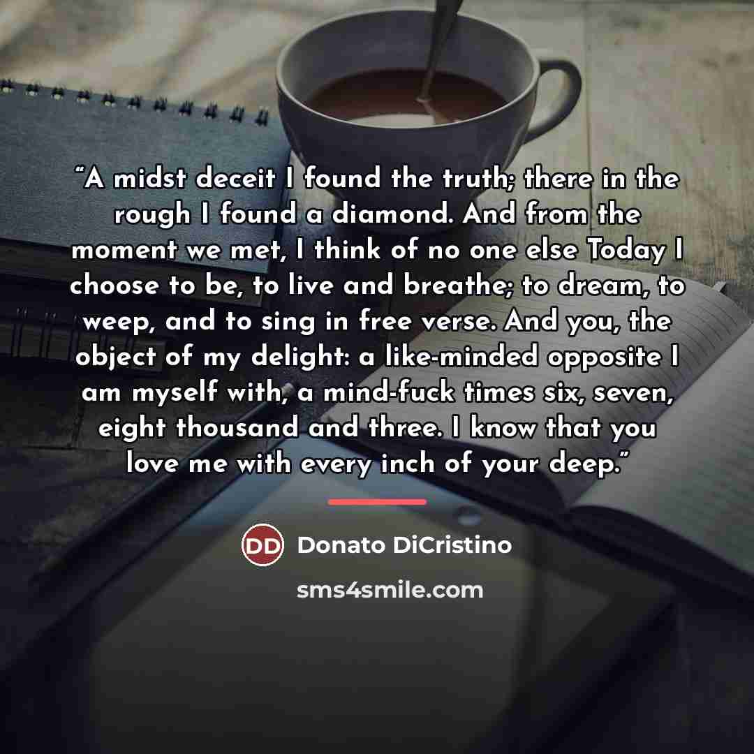 “A midst deceit I found the truth; there in the rough I found a diamond. And from the moment we met, I think of no one else Today I choose to be, to live and breathe; to dream, to weep, and to sing in free verse. And you, the object of my delight: a like-minded opposite I am myself with, a…” quote by Donato DiCristino