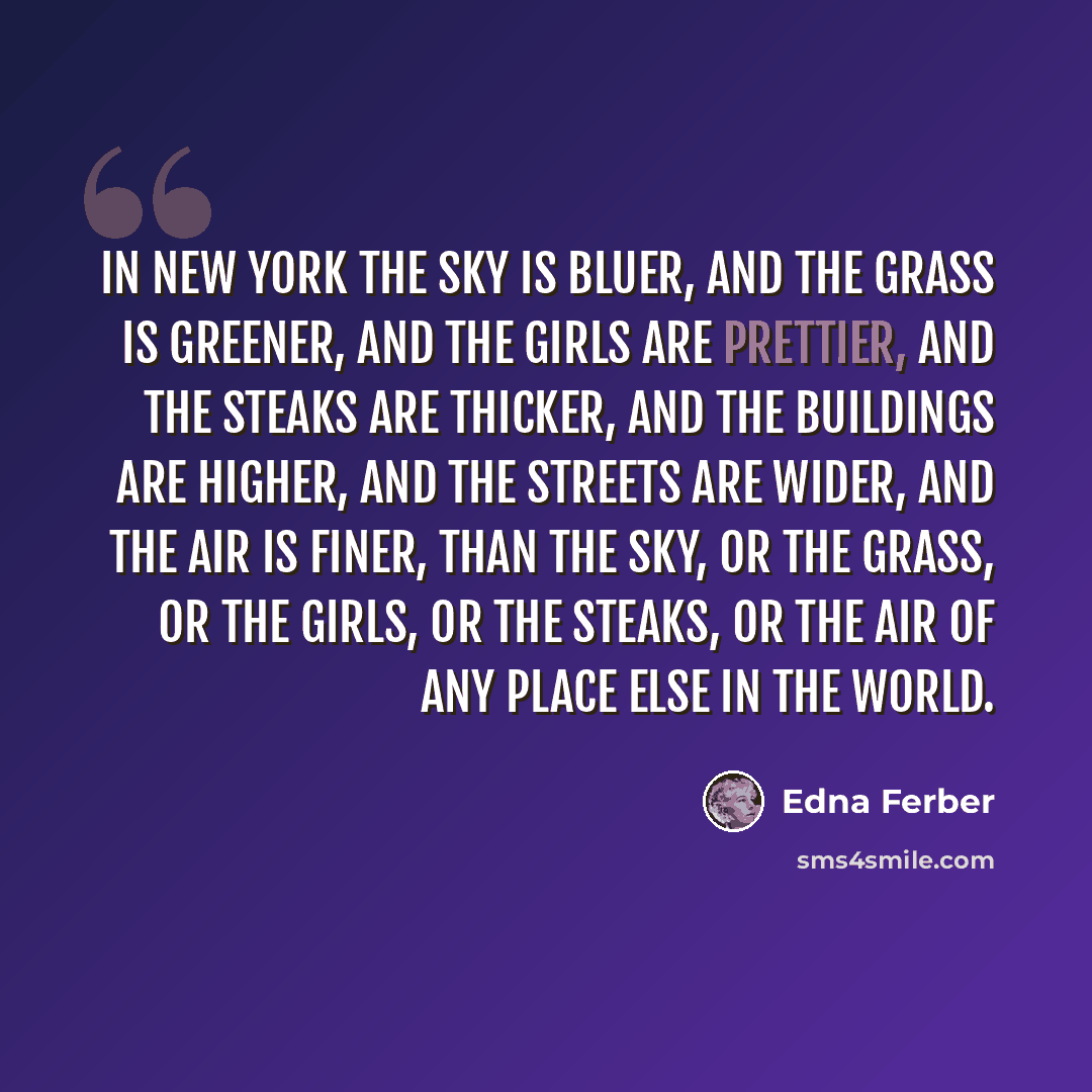 “In New York the sky is bluer, and the grass is greener, and the girls are prettier, and the steaks are thicker, and the buildings are higher, and the streets are wider, and the air is finer, than the sky, or the grass, or the girls, or the steaks, or the air of any place else in the world.” quote by Edna Ferber