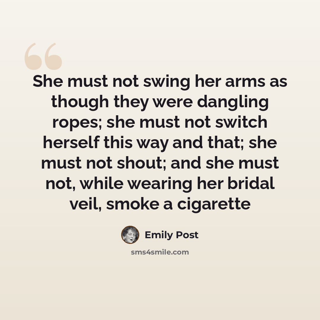 “She must not swing her arms as though they were dangling ropes; she must not switch herself this way and that; she must not shout; and she must not, while wearing her bridal veil, smoke a cigarette” quote by Emily Post