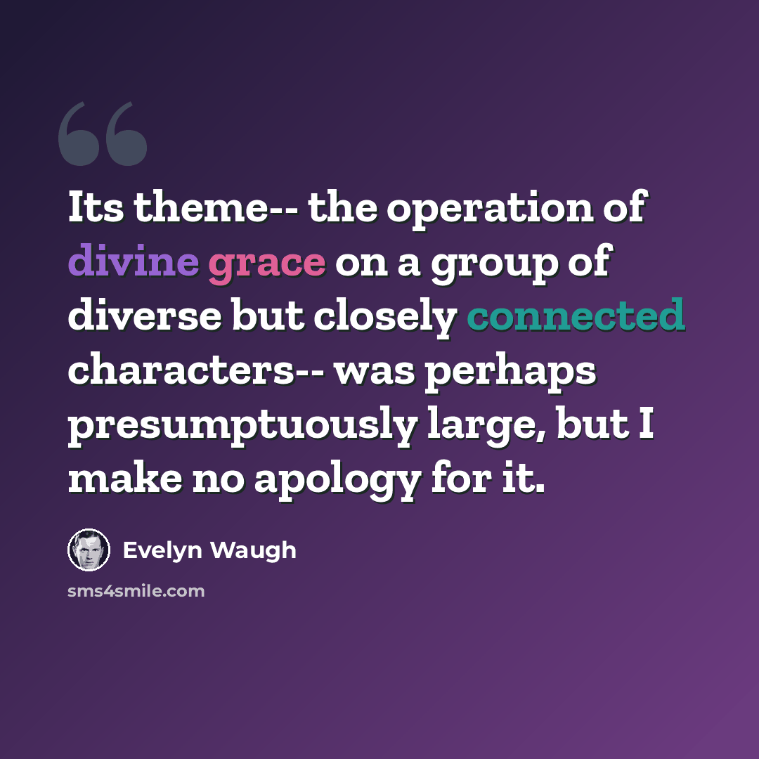 “Its theme-- the operation of divine grace on a group of diverse but closely connected characters-- was perhaps presumptuously large, but I make no apology for it.” quote by Evelyn Waugh