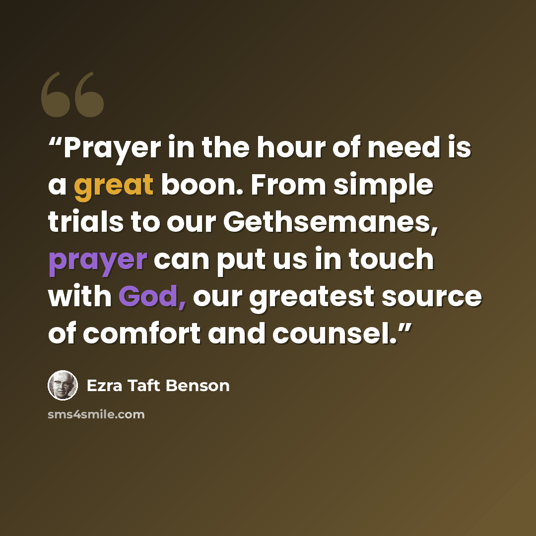 “Prayer in the hour of need is a great boon. From simple trials to our Gethsemanes, prayer can put us in touch with God, our greatest source of comfort and counsel.” quote by Ezra Taft Benson