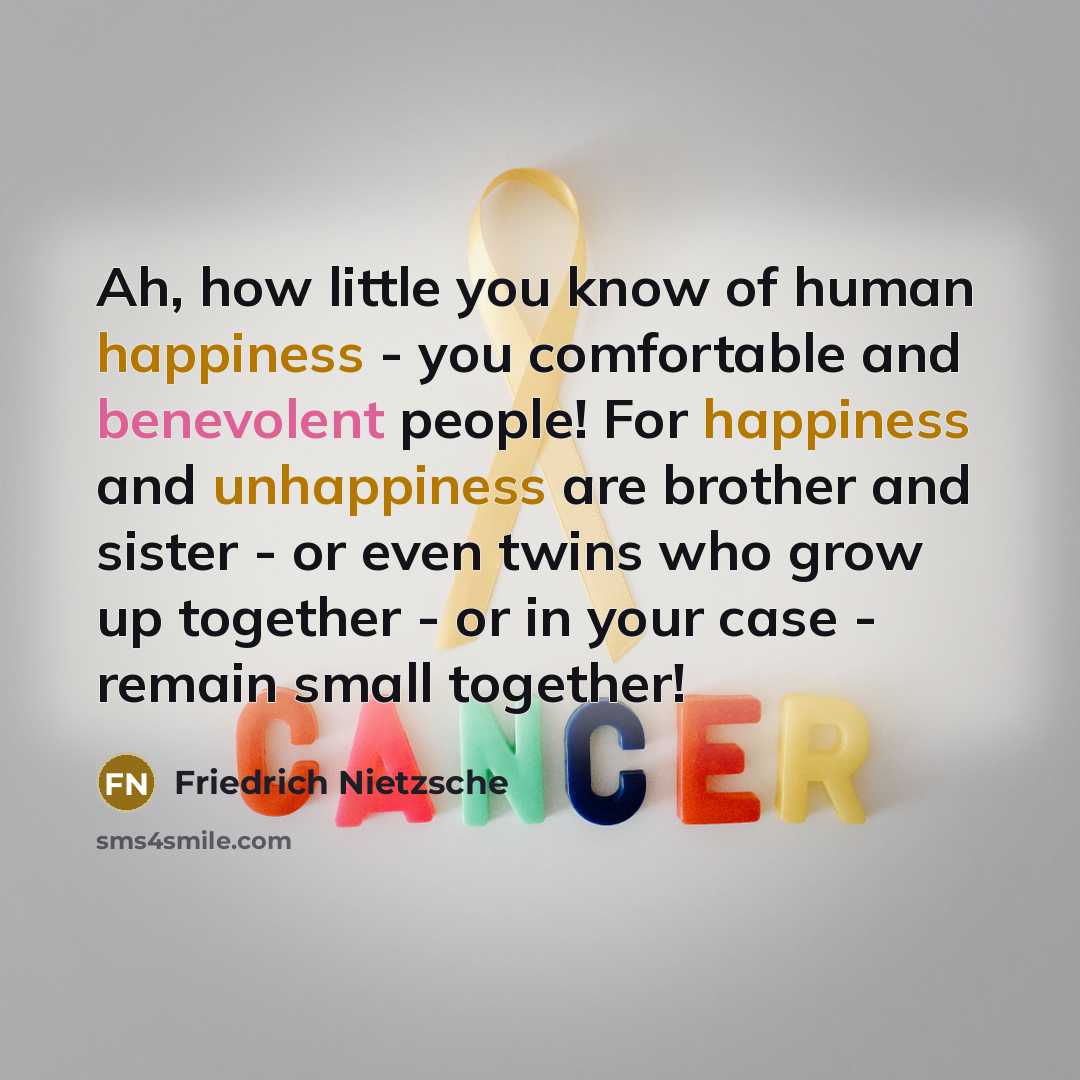 “Ah, how little you know of human happiness - you comfortable and benevolent people! For happiness and unhappiness are brother and sister - or even twins who grow up together - or in your case - remain small together!” quote by Friedrich Nietzsche