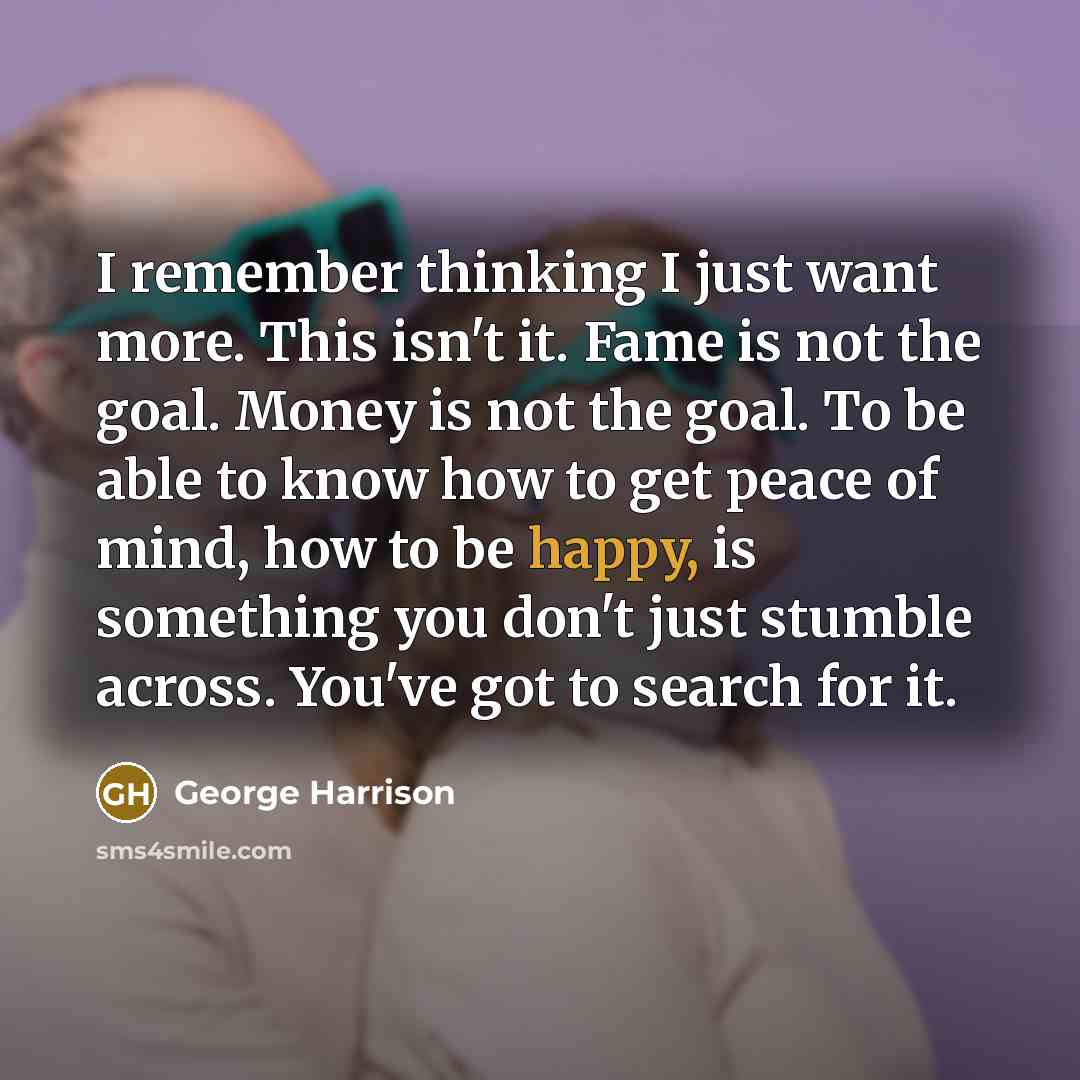 “I remember thinking I just want more. This isn't it. Fame is not the goal. Money is not the goal. To be able to know how to get peace of mind, how to be happy, is something you don't just stumble across. You've got to search for it.” quote by George Harrison