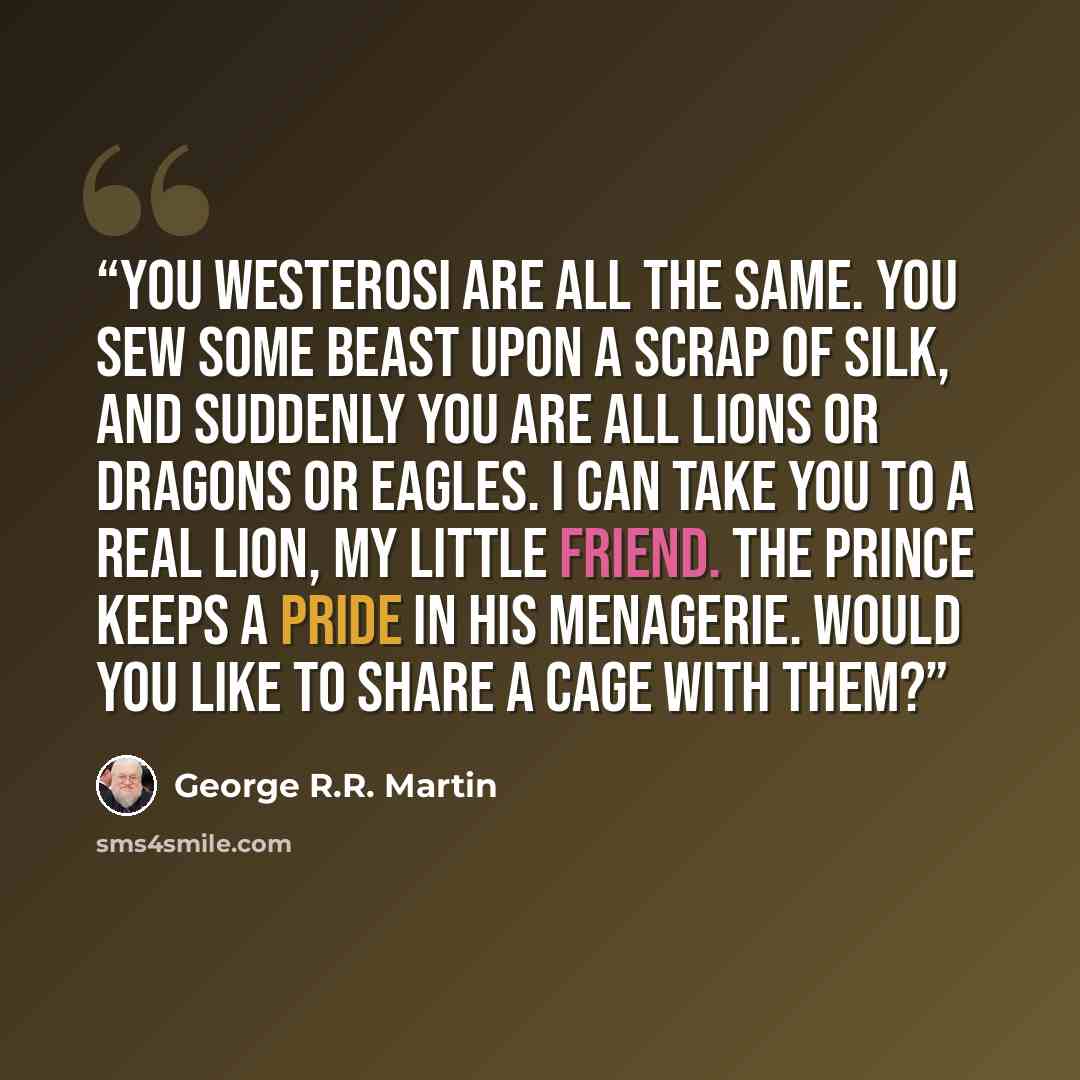 “You Westerosi are all the same. You sew some beast upon a scrap of silk, and suddenly you are all lions or dragons or eagles. I can take you to a real lion, my little friend. The prince keeps a pride in his menagerie. Would you like to share a cage with them?” quote by George R.R. Martin