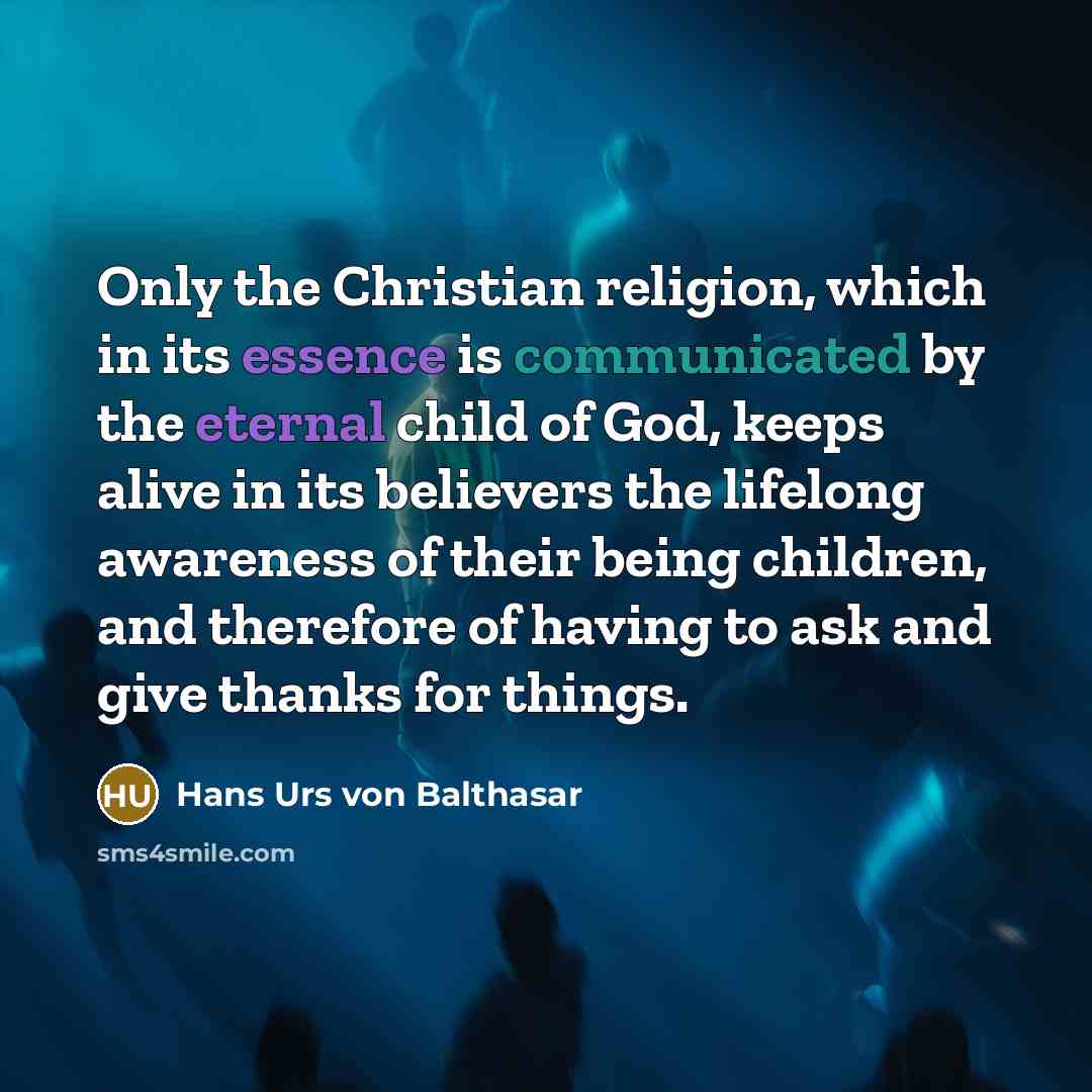“Only the Christian religion, which in its essence is communicated by the eternal child of God, keeps alive in its believers the lifelong awareness of their being children, and therefore of having to ask and give thanks for things.” quote by Hans Urs von Balthasar