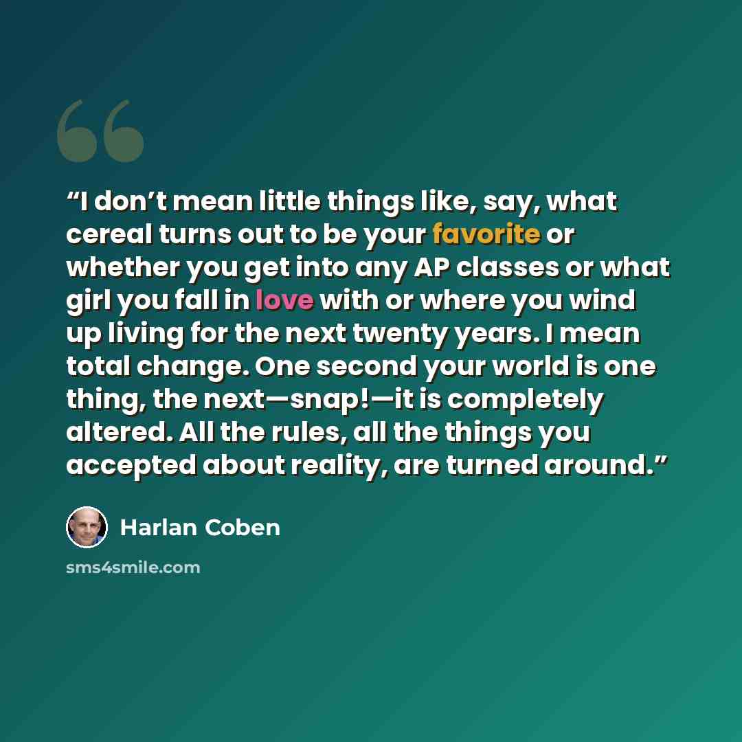 “I don’t mean little things like, say, what cereal turns out to be your favorite or whether you get into any AP classes or what girl you fall in love with or where you wind up living for the next twenty years. I mean total change. One second your world is one thing, the next—snap!—it is completely…” quote by Harlan Coben