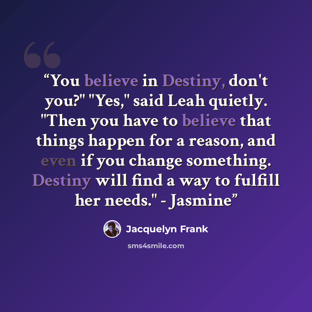 “You believe in Destiny, don't you?" "Yes," said Leah quietly. "Then you have to believe that things happen for a reason, and even if you change something. Destiny will find a way to fulfill her needs." - Jasmine” quote by Jacquelyn Frank
