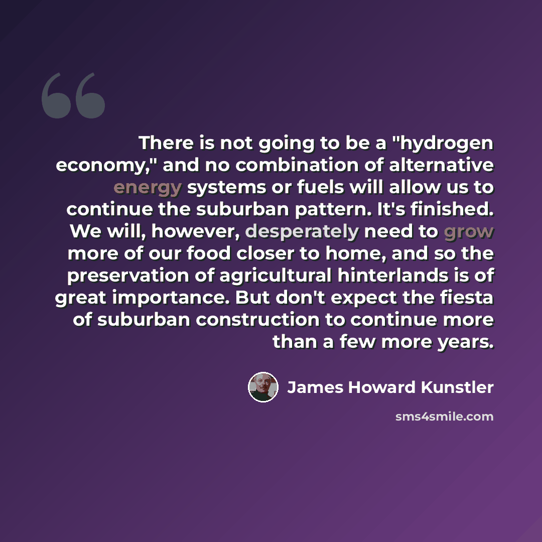 “There is not going to be a "hydrogen economy," and no combination of alternative energy systems or fuels will allow us to continue the suburban pattern. It's finished. We will, however, desperately need to grow more of our food closer to home, and so the preservation of agricultural hinterlands is…” quote by James Howard Kunstler