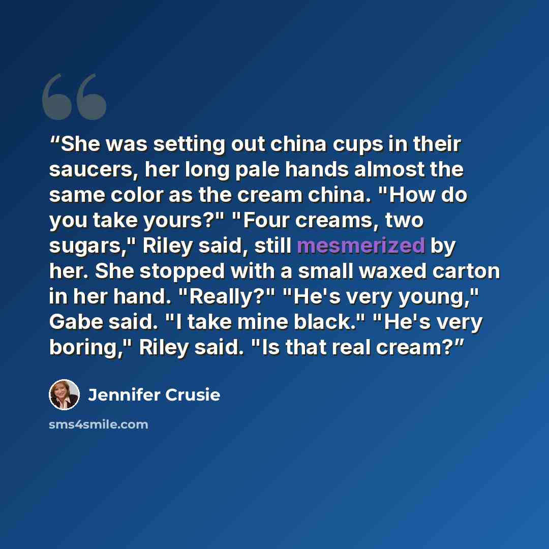 “She was setting out china cups in their saucers, her long pale hands almost the same color as the cream china. "How do you take yours?" "Four creams, two sugars," Riley said, still mesmerized by her. She stopped with a small waxed carton in her hand. "Really?" "He's very young," Gabe said. "I take…” quote by Jennifer Crusie