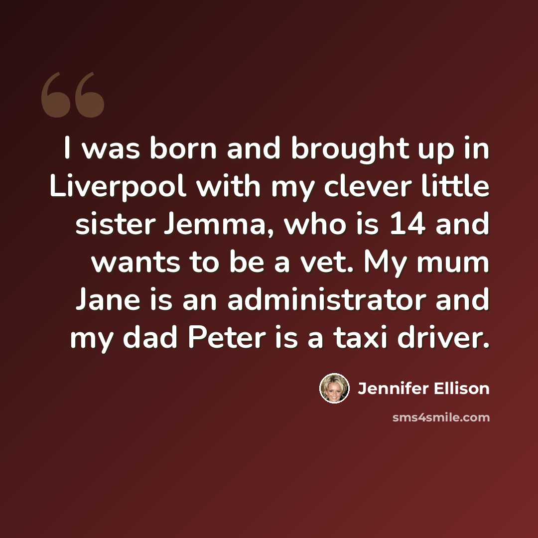 “I was born and brought up in Liverpool with my clever little sister Jemma, who is 14 and wants to be a vet. My mum Jane is an administrator and my dad Peter is a taxi driver.” quote by Jennifer Ellison