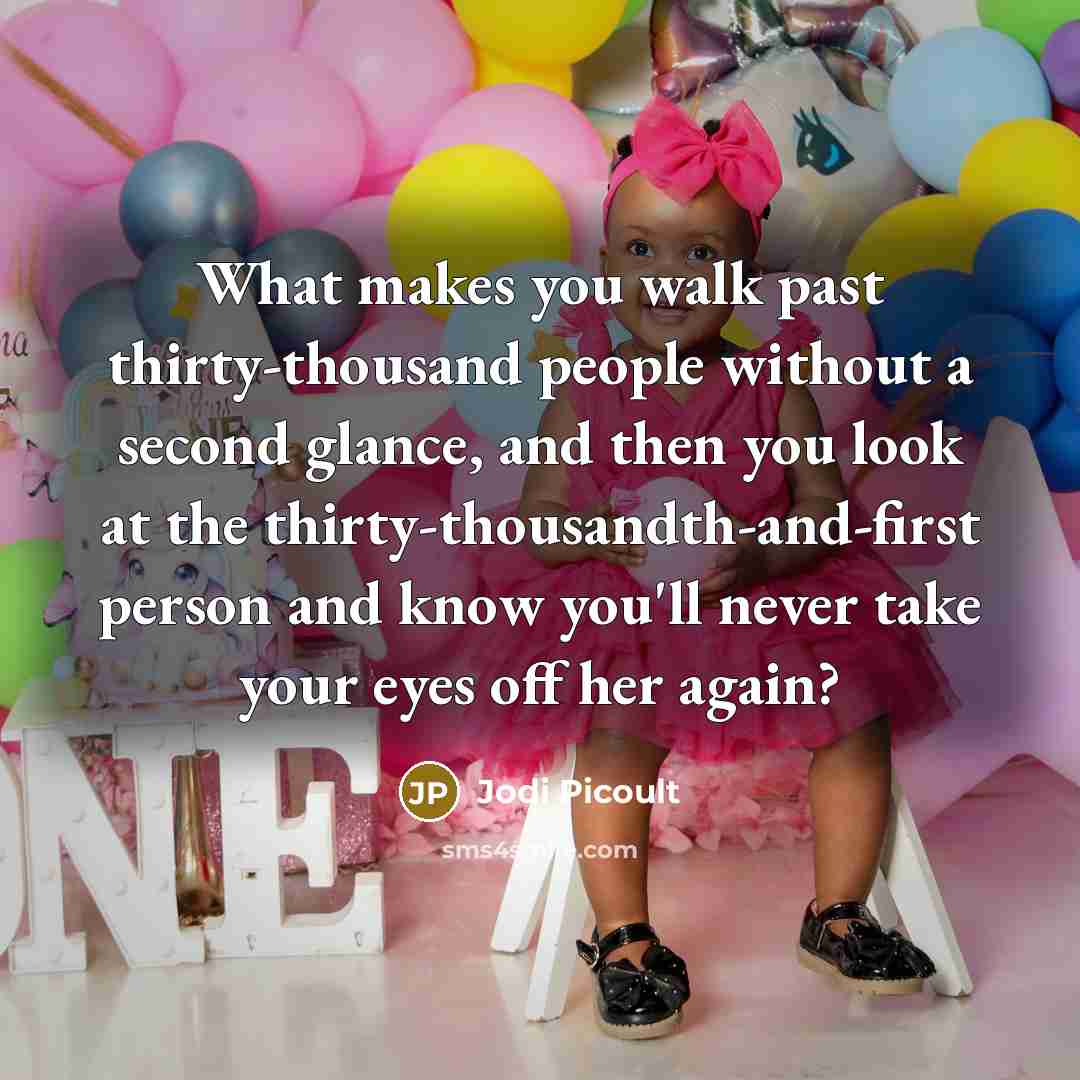 “What makes you walk past thirty-thousand people without a second glance, and then you look at the thirty-thousandth-and-first person and know you'll never take your eyes off her again?” quote by Jodi Picoult