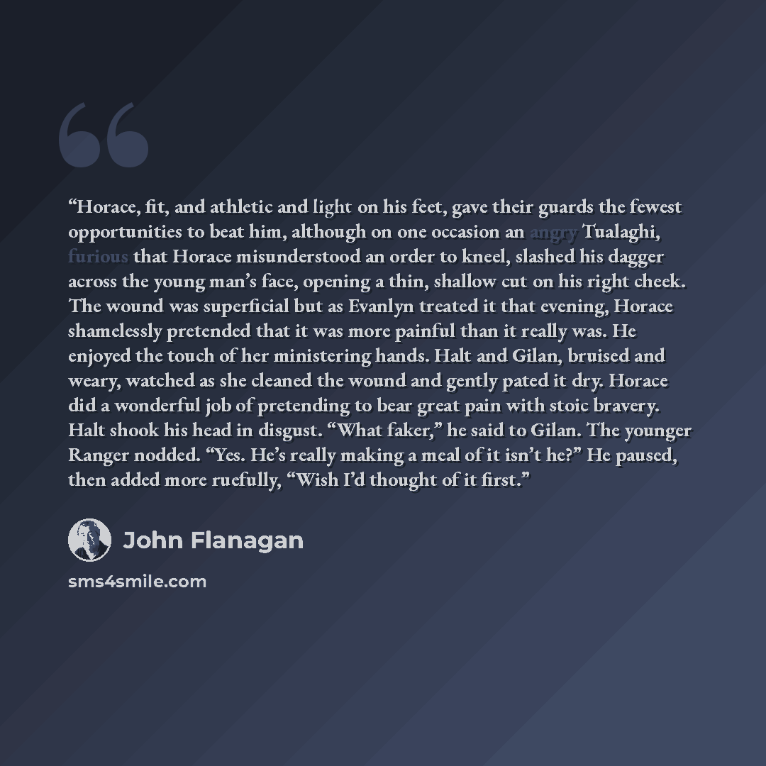 “Horace, fit, and athletic and light on his feet, gave their guards the fewest opportunities to beat him, although on one occasion an angry Tualaghi, furious that Horace misunderstood an order to kneel, slashed his dagger across the young man’s face, opening a thin, shallow cut on his right cheek…” quote by John Flanagan