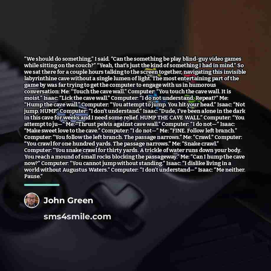 “We should do something,” I said. “Can the something be play blind-guy video games while sitting on the couch?” “Yeah, that’s just the kind of something I had in mind.” So we sat there for a couple hours talking to the screen together, navigating this invisible labyrinthine cave without a single…” quote by John Green
