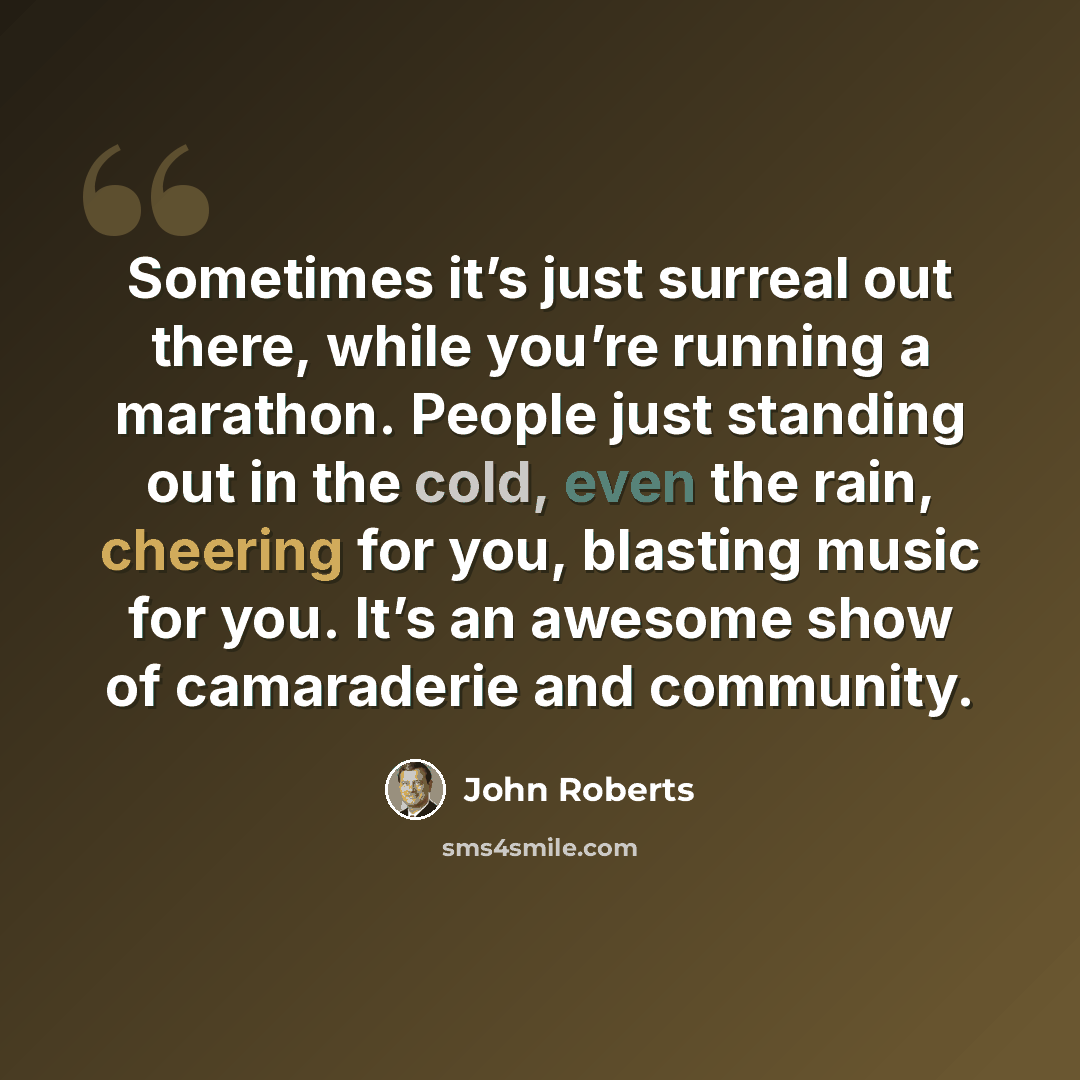 “Sometimes it’s just surreal out there, while you’re running a marathon. People just standing out in the cold, even the rain, cheering for you, blasting music for you. It’s an awesome show of camaraderie and community.” quote by John Roberts