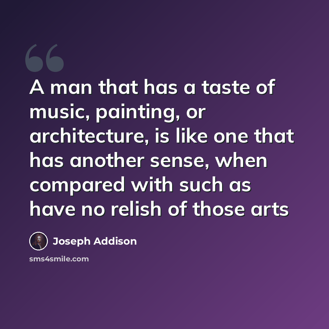 “A man that has a taste of music, painting, or architecture, is like one that has another sense, when compared with such as have no relish of those arts” quote by Joseph Addison