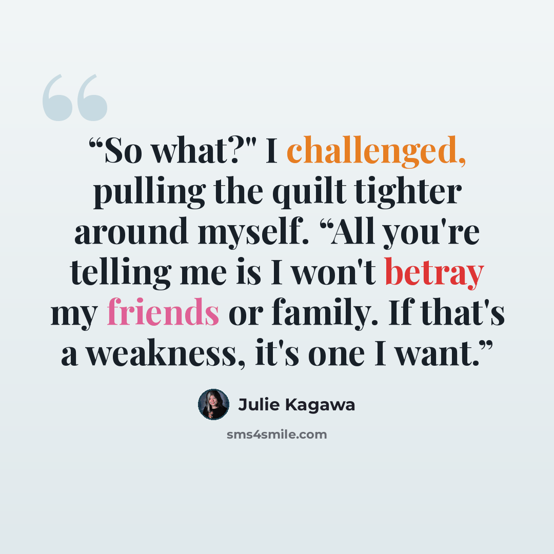 “So what?" I challenged, pulling the quilt tighter around myself. “All you're telling me is I won't betray my friends or family. If that's a weakness, it's one I want.” quote by Julie Kagawa