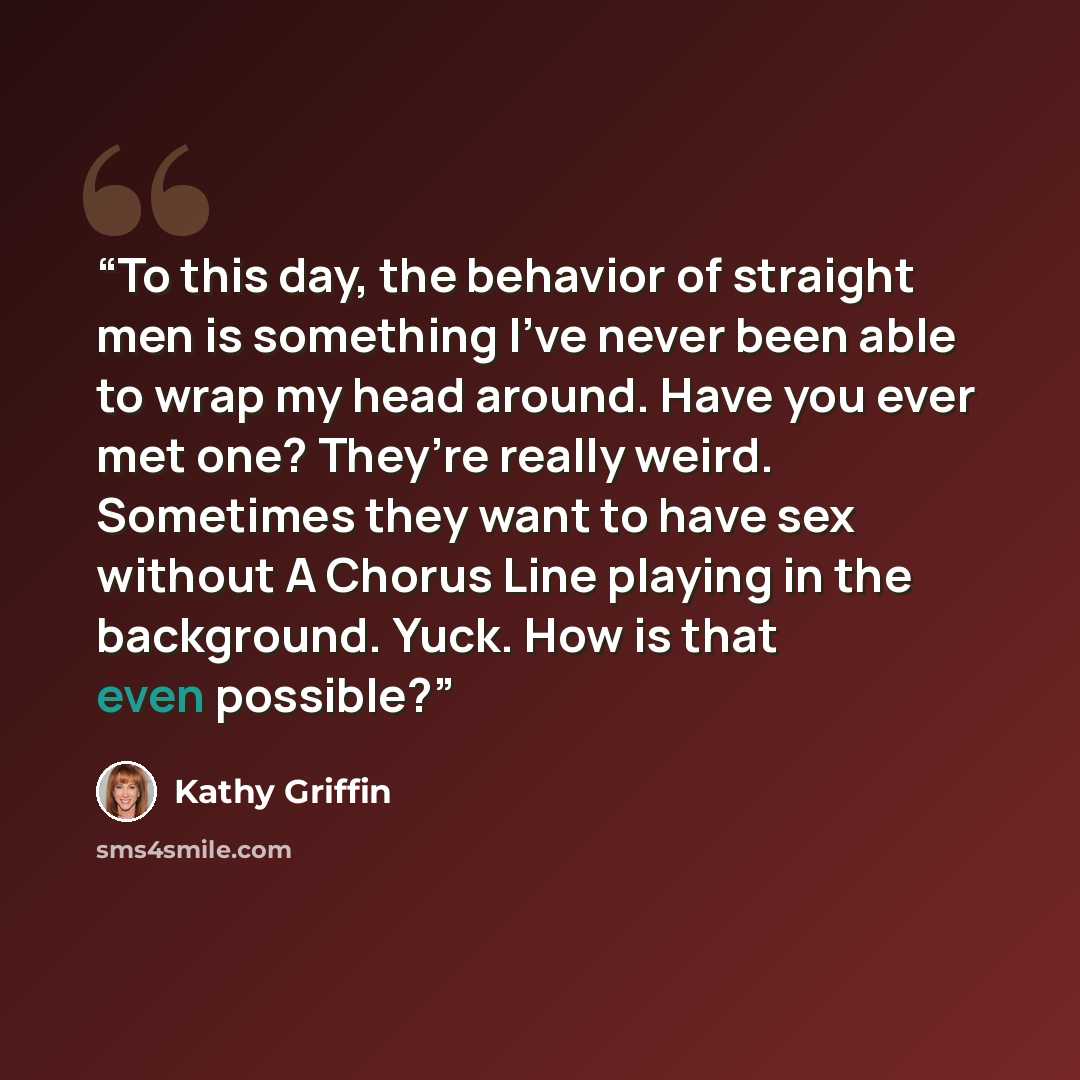 “To this day, the behavior of straight men is something I’ve never been able to wrap my head around. Have you ever met one? They’re really weird. Sometimes they want to have sex without A Chorus Line playing in the background. Yuck. How is that even possible?” quote by Kathy Griffin