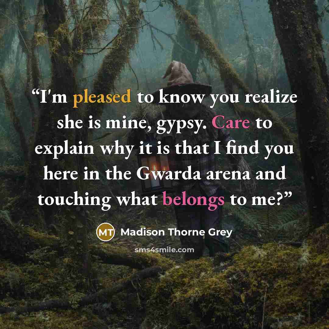 “I'm pleased to know you realize she is mine, gypsy. Care to explain why it is that I find you here in the Gwarda arena and touching what belongs to me?” quote by Madison Thorne Grey