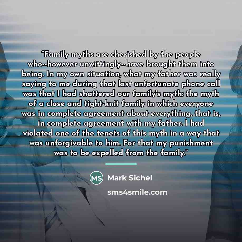 “Family myths are cherished by the people who--however unwittingly--have brought them into being. In my own situation, what my father was really saying to me during that last unfortunate phone call was that I had shattered our family's myth: the myth of a close and tight-knit family in which…” quote by Mark Sichel