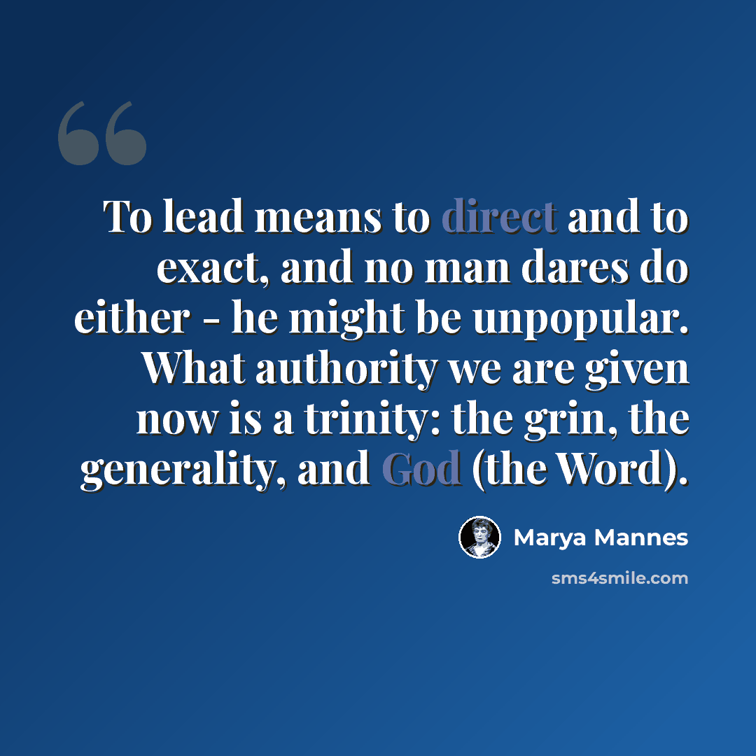 “To lead means to direct and to exact, and no man dares do either - he might be unpopular. What authority we are given now is a trinity: the grin, the generality, and God (the Word).” quote by Marya Mannes