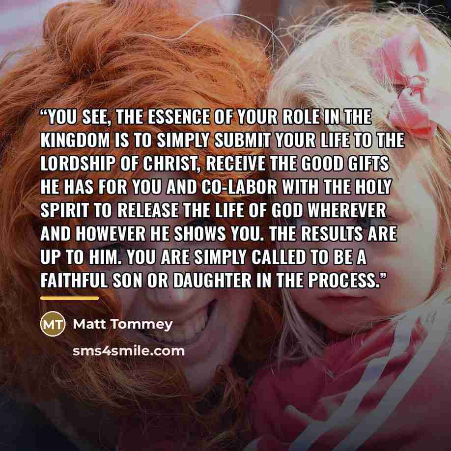 “You see, the essence of your role in the Kingdom is to simply submit your life to the Lordship of Christ, receive the good gifts He has for you and co-labor with the Holy Spirit to release the life of God wherever and however He shows you. The results are up to Him. You are simply called to be a…” quote by Matt Tommey